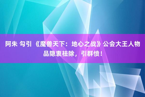 阿朱 勾引 《魔兽天下：地心之战》公会大王人物品隐衷祛除，引群愤！