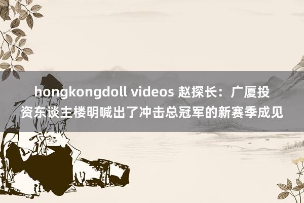 hongkongdoll videos 赵探长：广厦投资东谈主楼明喊出了冲击总冠军的新赛季成见