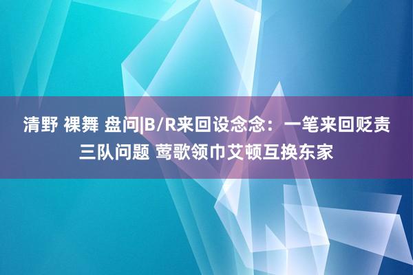 清野 裸舞 盘问|B/R来回设念念：一笔来回贬责三队问题 莺歌领巾艾顿互换东家