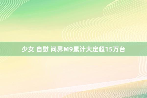 少女 自慰 问界M9累计大定超15万台