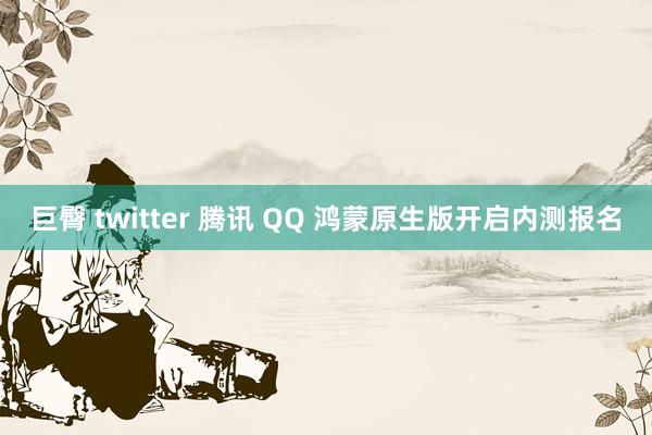 巨臀 twitter 腾讯 QQ 鸿蒙原生版开启内测报名