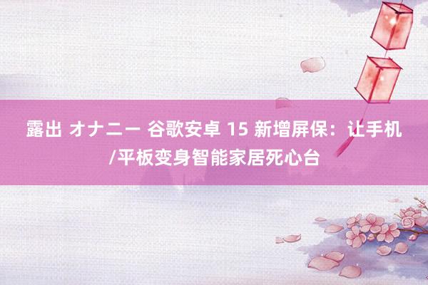 露出 オナニー 谷歌安卓 15 新增屏保：让手机/平板变身智能家居死心台