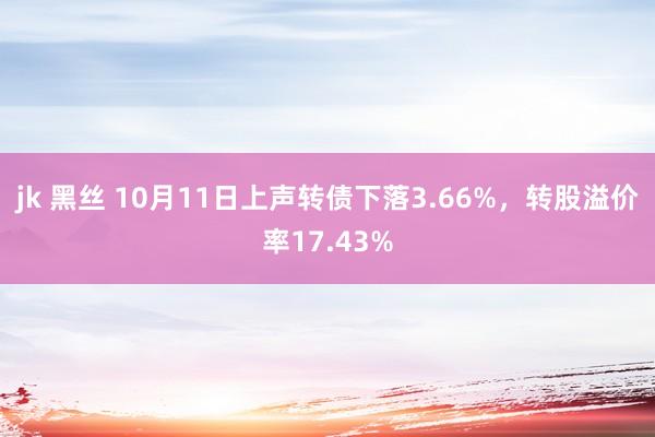 jk 黑丝 10月11日上声转债下落3.66%，转股溢价率17.43%