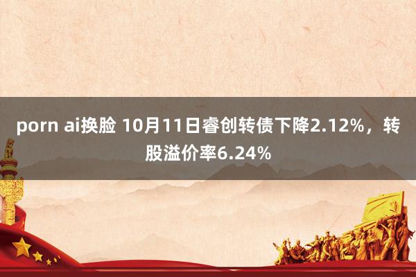 porn ai换脸 10月11日睿创转债下降2.12%，转股溢价率6.24%