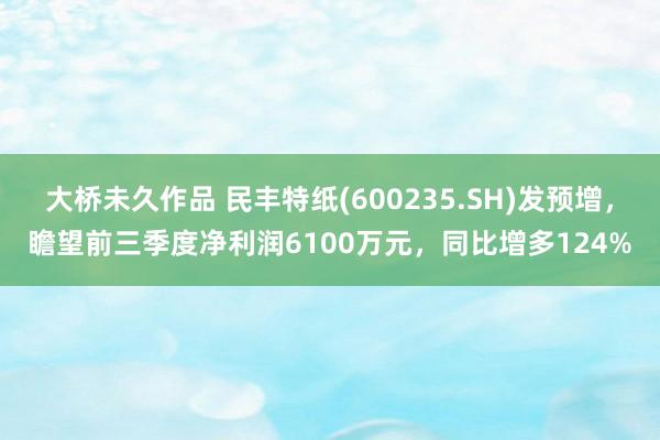 大桥未久作品 民丰特纸(600235.SH)发预增，瞻望前三季度净利润6100万元，同比增多124%