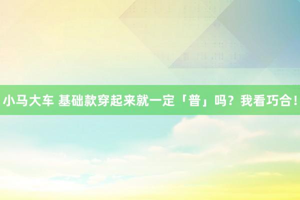 小马大车 基础款穿起来就一定「普」吗？我看巧合！