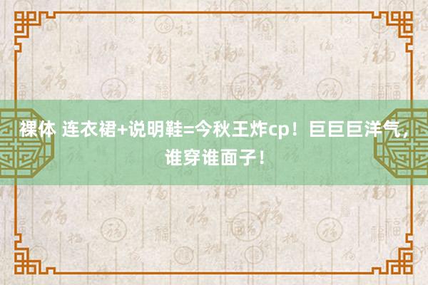 裸体 连衣裙+说明鞋=今秋王炸cp！巨巨巨洋气，谁穿谁面子！