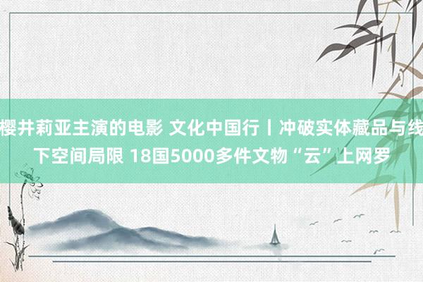 樱井莉亚主演的电影 文化中国行丨冲破实体藏品与线下空间局限 18国5000多件文物“云”上网罗