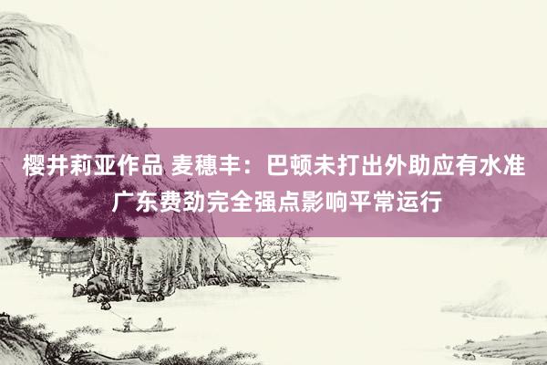 樱井莉亚作品 麦穗丰：巴顿未打出外助应有水准 广东费劲完全强点影响平常运行