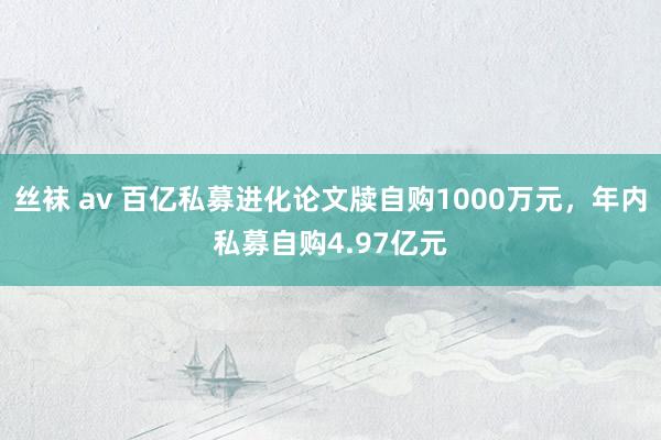 丝袜 av 百亿私募进化论文牍自购1000万元，年内私募自购4.97亿元