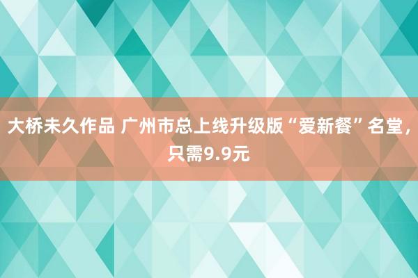 大桥未久作品 广州市总上线升级版“爱新餐”名堂，只需9.9元