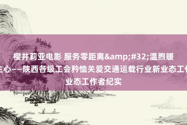 樱井莉亚电影 服务零距离&#32;温煦暖东说念主心——陕西各级工会矜恤关爱交通运载行业新业态工作者纪实