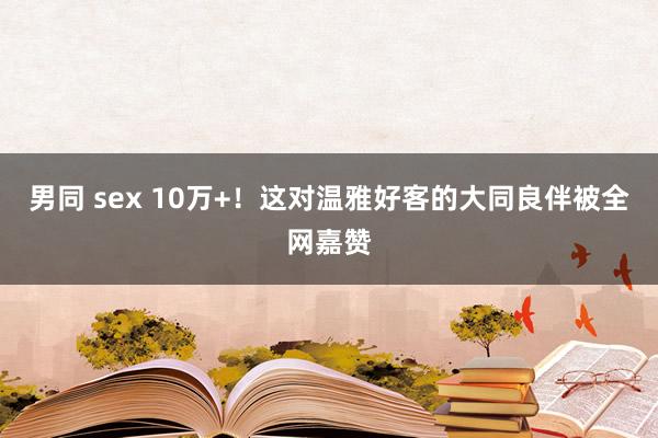 男同 sex 10万+！这对温雅好客的大同良伴被全网嘉赞