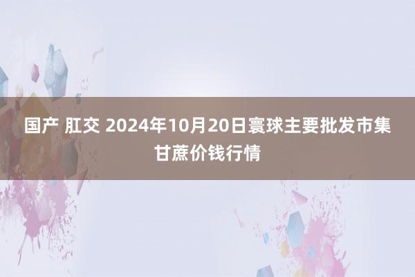 国产 肛交 2024年10月20日寰球主要批发市集甘蔗价钱行情