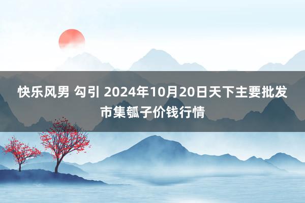 快乐风男 勾引 2024年10月20日天下主要批发市集瓠子价钱行情