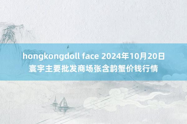 hongkongdoll face 2024年10月20日寰宇主要批发商场张含韵蟹价钱行情