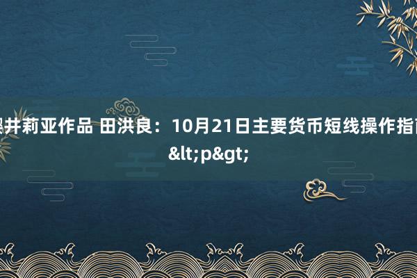 樱井莉亚作品 田洪良：10月21日主要货币短线操作指南<p>