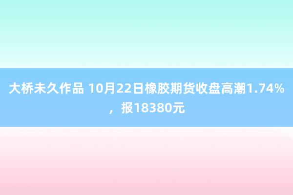 大桥未久作品 10月22日橡胶期货收盘高潮1.74%，报18380元