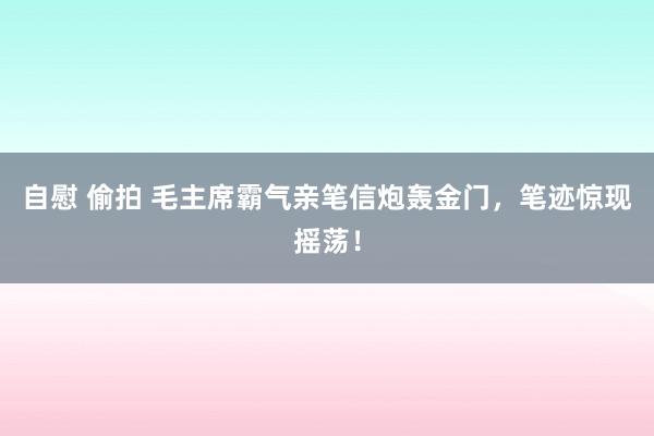 自慰 偷拍 毛主席霸气亲笔信炮轰金门，笔迹惊现摇荡！