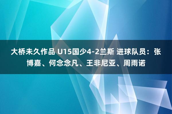 大桥未久作品 U15国少4-2兰斯 进球队员：张博嘉、何念念凡、王非尼亚、周雨诺