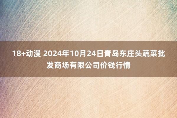 18+动漫 2024年10月24日青岛东庄头蔬菜批发商场有限公司价钱行情