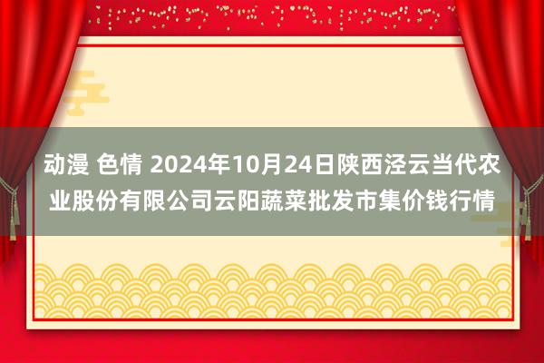 动漫 色情 2024年10月24日陕西泾云当代农业股份有限公司云阳蔬菜批发市集价钱行情