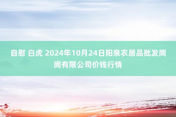 自慰 白虎 2024年10月24日阳泉农居品批发阛阓有限公司价钱行情