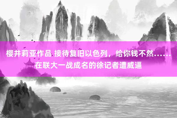 樱井莉亚作品 接待复旧以色列，给你钱不然……在联大一战成名的徐记者遭威逼