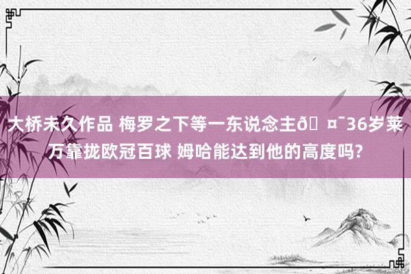 大桥未久作品 梅罗之下等一东说念主🤯36岁莱万靠拢欧冠百球 姆哈能达到他的高度吗?