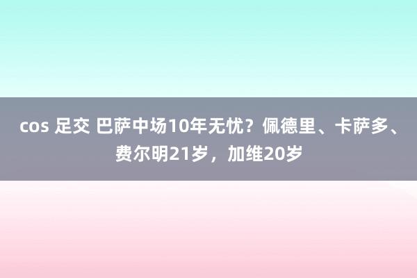 cos 足交 巴萨中场10年无忧？佩德里、卡萨多、费尔明21岁，加维20岁