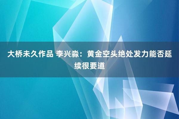 大桥未久作品 李兴淼：黄金空头绝处发力能否延续很要道