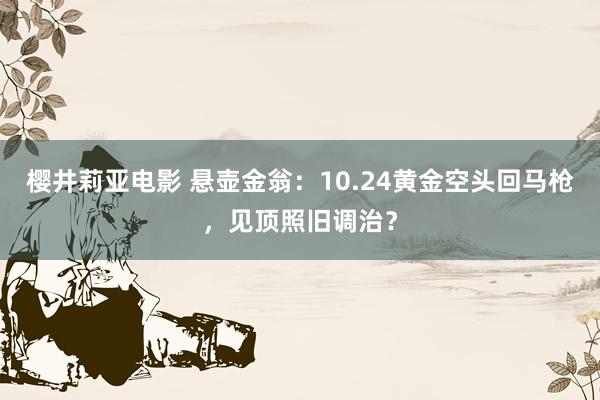 樱井莉亚电影 悬壶金翁：10.24黄金空头回马枪，见顶照旧调治？