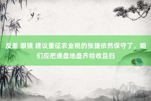 反差 眼镜 建议重征农业税的张捷依然保守了，咱们应把通盘地盘齐给收且归