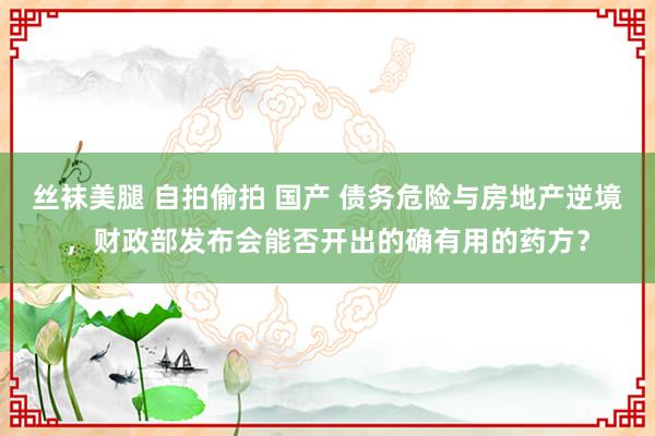 丝袜美腿 自拍偷拍 国产 债务危险与房地产逆境，财政部发布会能否开出的确有用的药方？