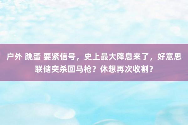 户外 跳蛋 要紧信号，史上最大降息来了，好意思联储突杀回马枪？休想再次收割？