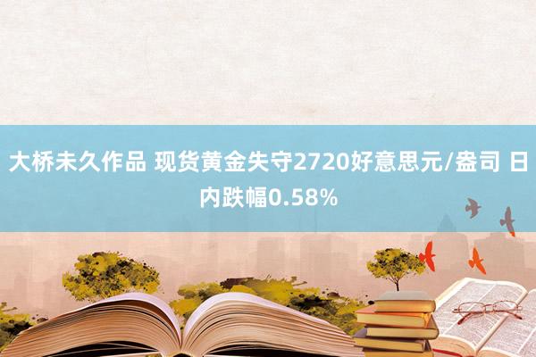 大桥未久作品 现货黄金失守2720好意思元/盎司 日内跌幅0.58%