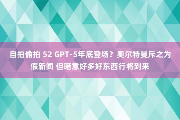 自拍偷拍 52 GPT-5年底登场？奥尔特曼斥之为假新闻 但暗意好多好东西行将到来