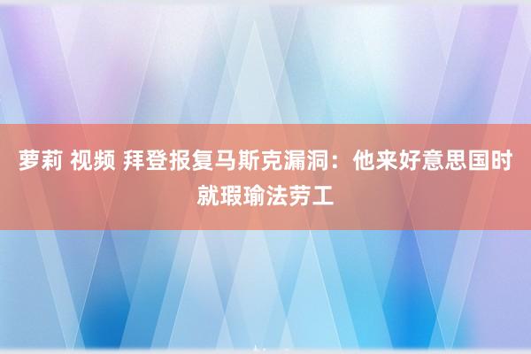 萝莉 视频 拜登报复马斯克漏洞：他来好意思国时就瑕瑜法劳工