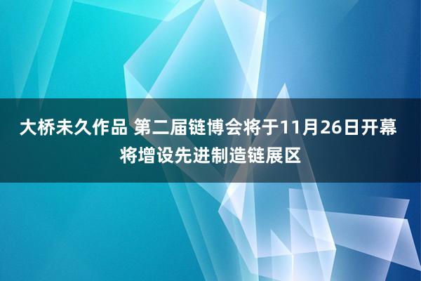 大桥未久作品 第二届链博会将于11月26日开幕 将增设先进制造链展区