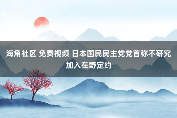 海角社区 免费视频 日本国民民主党党首称不研究加入在野定约