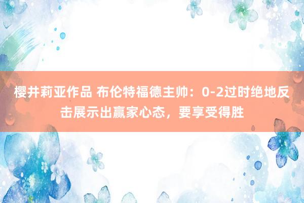 樱井莉亚作品 布伦特福德主帅：0-2过时绝地反击展示出赢家心态，要享受得胜