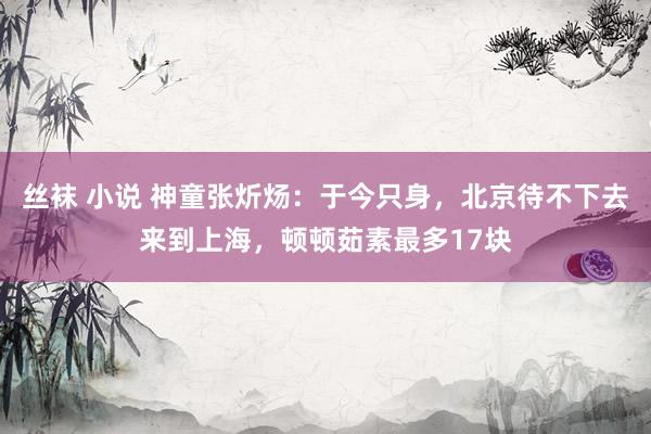丝袜 小说 神童张炘炀：于今只身，北京待不下去来到上海，顿顿茹素最多17块