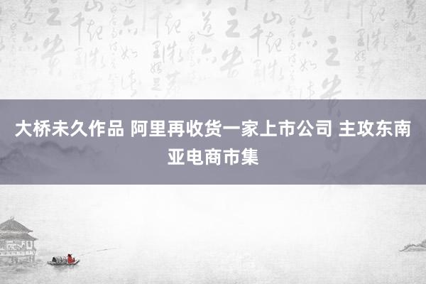 大桥未久作品 阿里再收货一家上市公司 主攻东南亚电商市集