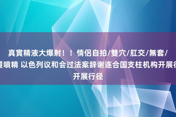 真實精液大爆射！！情侶自拍/雙穴/肛交/無套/大量噴精 以色列议和会过法案辞谢连合国支柱机构开展行径