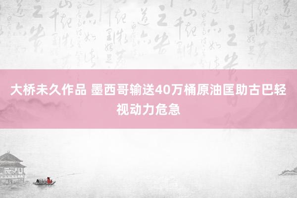 大桥未久作品 墨西哥输送40万桶原油匡助古巴轻视动力危急