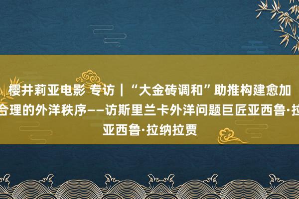 樱井莉亚电影 专访｜“大金砖调和”助推构建愈加公说念合理的外洋秩序——访斯里兰卡外洋问题巨匠亚西鲁·拉纳拉贾