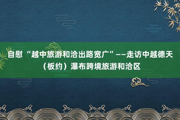 自慰 “越中旅游和洽出路宽广”——走访中越德天（板约）瀑布跨境旅游和洽区