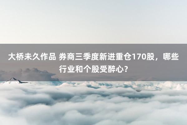 大桥未久作品 券商三季度新进重仓170股，哪些行业和个股受醉心？