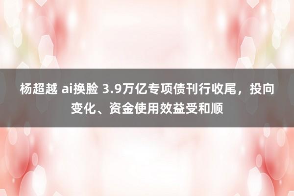 杨超越 ai换脸 3.9万亿专项债刊行收尾，投向变化、资金使用效益受和顺