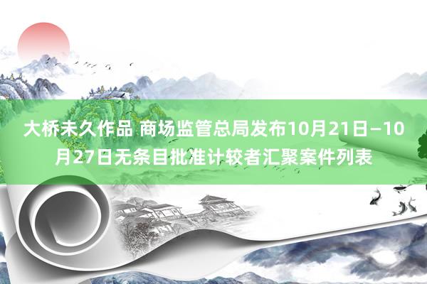 大桥未久作品 商场监管总局发布10月21日—10月27日无条目批准计较者汇聚案件列表